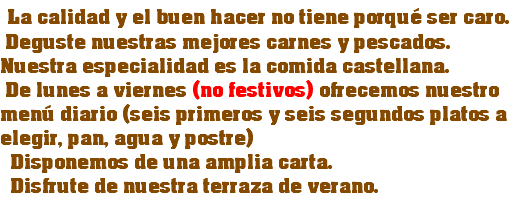  La calidad y el buen hacer no tiene porqué ser caro. Deguste nuestras mejores carnes y pescados. Nuestra especialidad es la comida castellana. De lunes a viernes (no festivos) ofrecemos nuestro menú diario (seis primeros y seis segundos platos a elegir, pan, agua y postre) Disponemos de una amplia carta. Disfrute de nuestra terraza de verano.